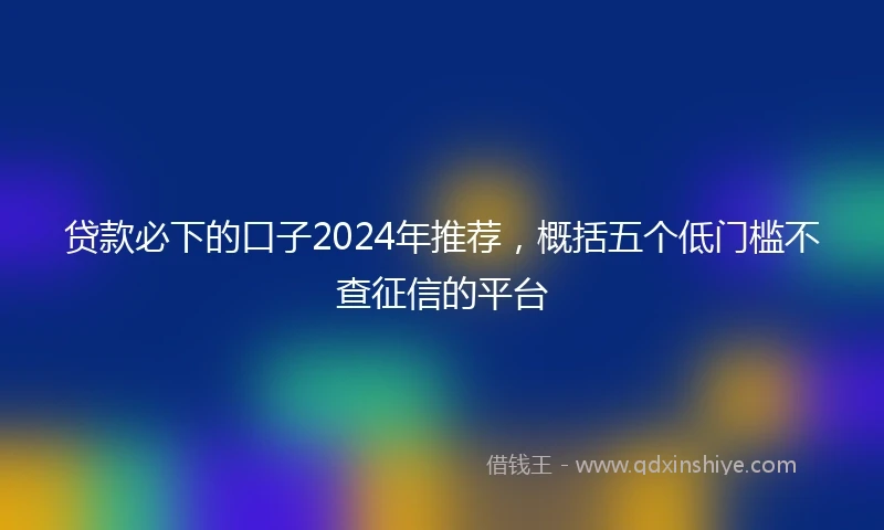 贷款必下的口子2024年推荐,概括五个低门槛不查征信的平台