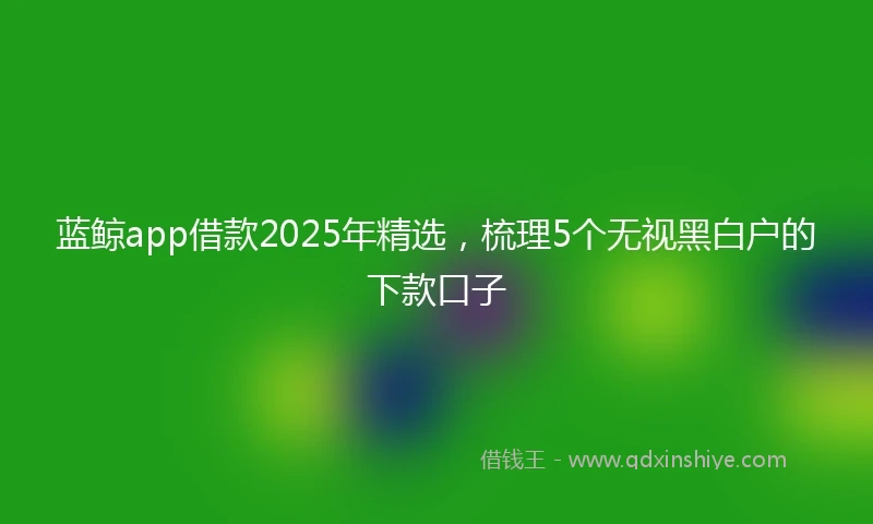 蓝鲸app借款2025年精选，梳理5个无视黑白户的下款口子