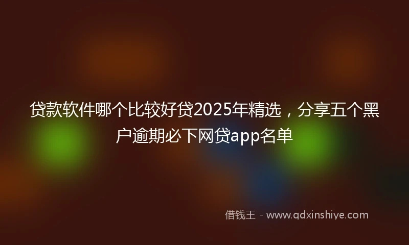 贷款软件哪个比较好贷2025年精选，分享五个黑户逾期必下网贷app名单
