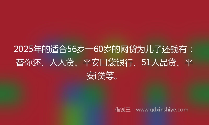 2025年的适合56岁一60岁的网贷为儿子还钱有：替你还、人人贷、平安口袋银行、51人品贷、平安i贷等。