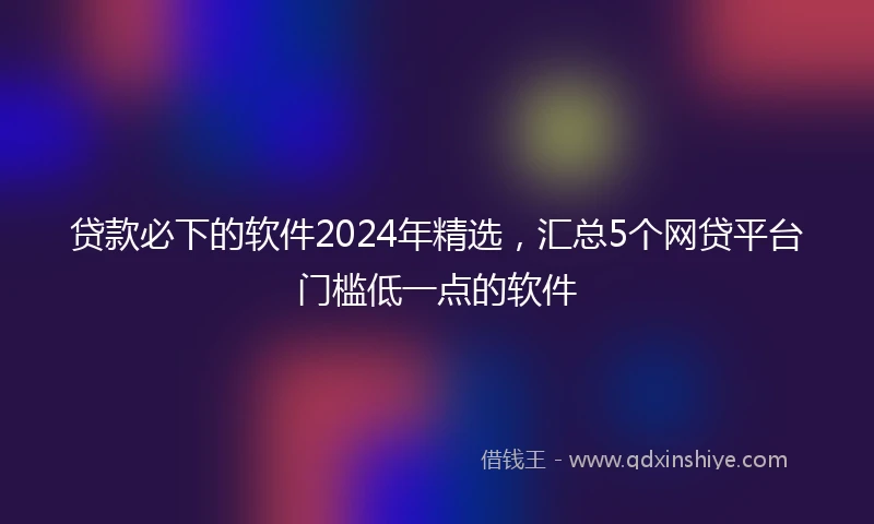 贷款必下的软件2024年精选，汇总5个网贷平台门槛低一点的软件