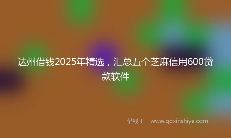 达州借钱2025年精选，汇总五个芝麻信用600贷款软件