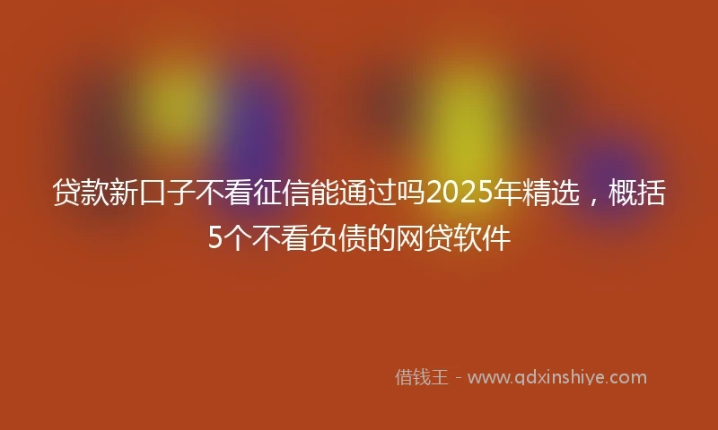 贷款新口子不看征信能通过吗2025年精选，概括5个不看负债的网贷软件