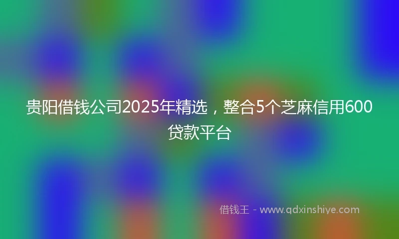 贵阳借钱公司2025年精选，整合5个芝麻信用600贷款平台