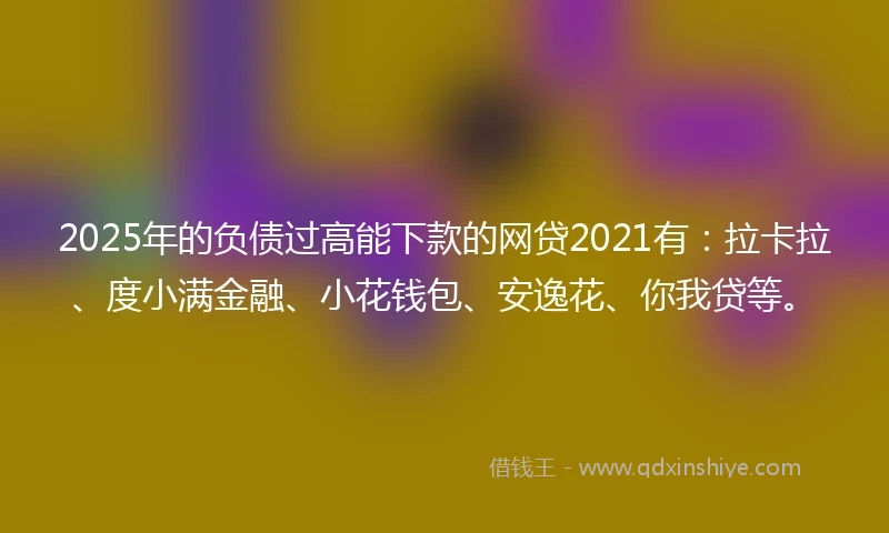 2025年的负债过高能下款的网贷2021有：拉卡拉、度小满金融、小花钱包、安逸花、你我贷等。