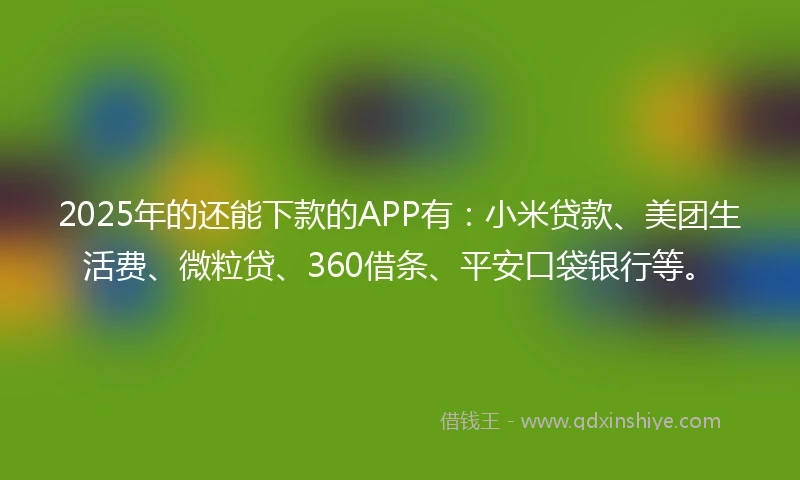 2025年的还能下款的APP有：小米贷款、美团生活费、微粒贷、360借条、平安口袋银行等。
