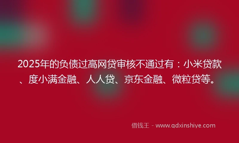 2025年的负债过高网贷审核不通过有：小米贷款、度小满金融、人人贷、京东金融、微粒贷等。