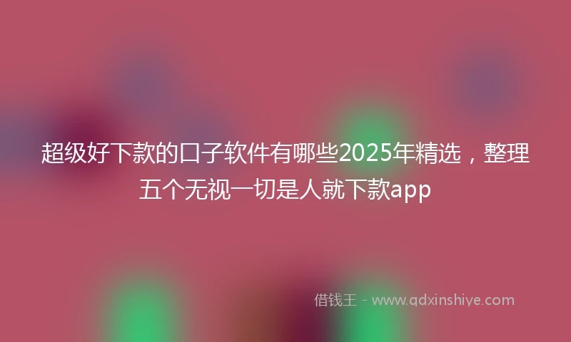 超级好下款的口子软件有哪些2025年精选,整理五个无视一切是人就下款app