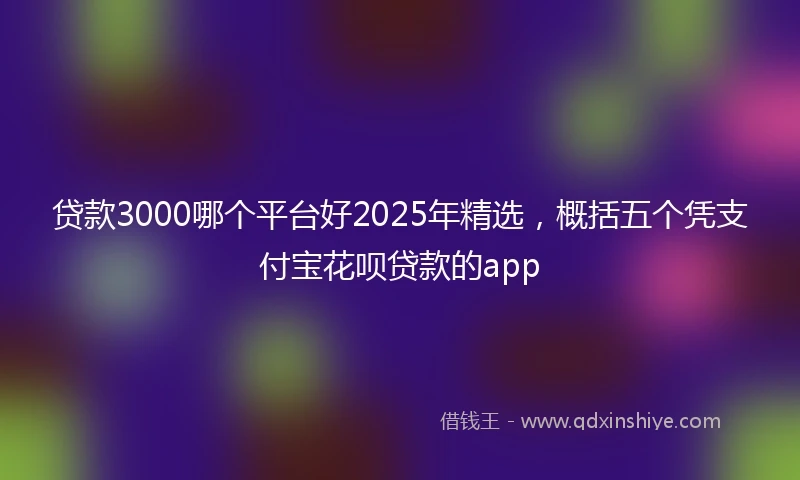 贷款3000哪个平台好2025年精选，概括五个凭支付宝花呗贷款的app