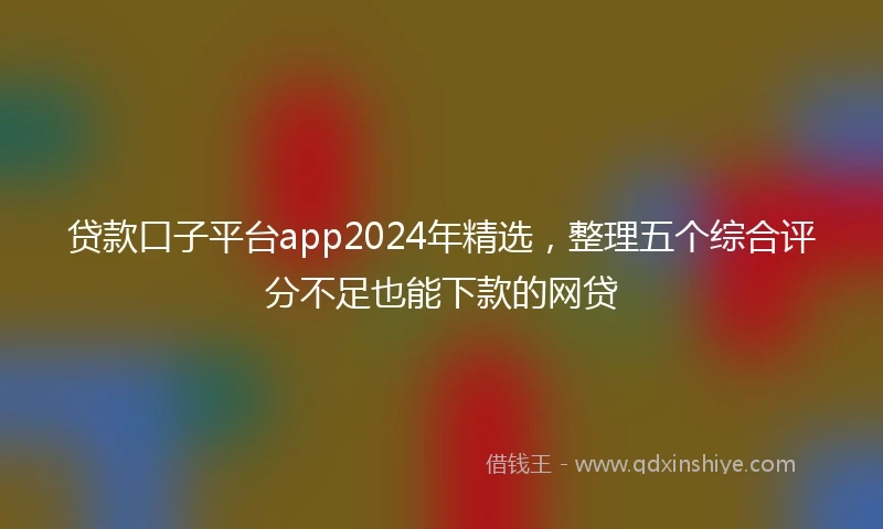 贷款口子平台app2024年精选，整理五个综合评分不足也能下款的网贷
