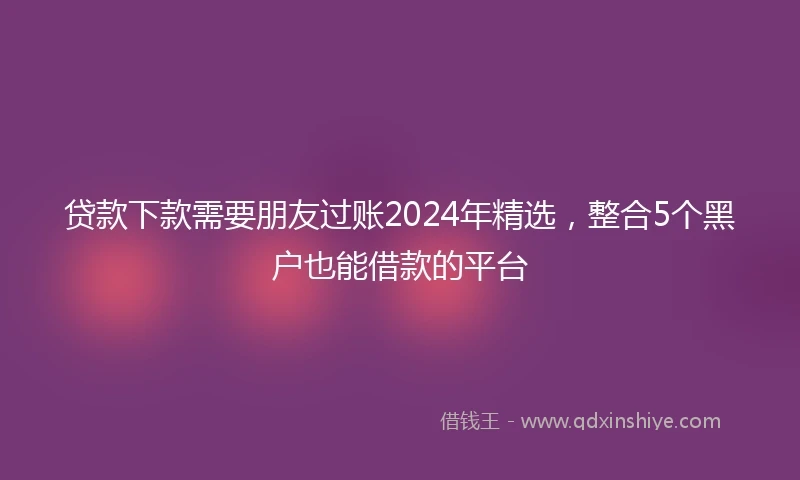 贷款下款需要朋友过账2024年精选，整合5个黑户也能借款的平台