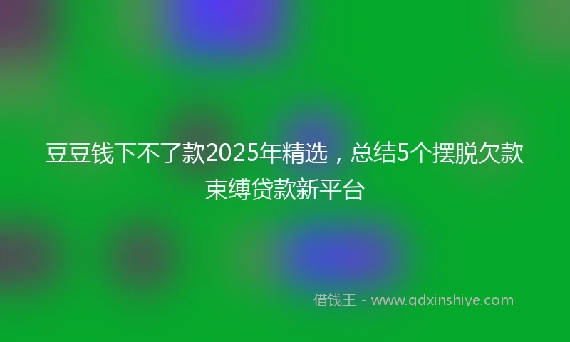 豆豆钱下不了款2025年精选，总结5个摆脱欠款束缚贷款新平台