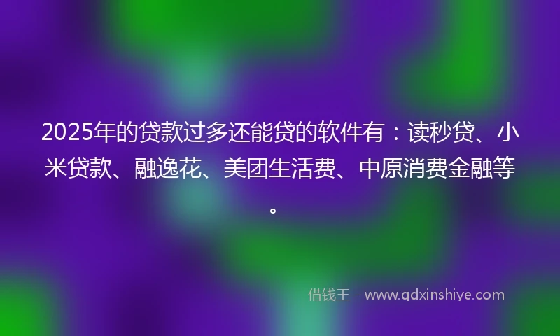 2025年的贷款过多还能贷的软件有：读秒贷、小米贷款、融逸花、美团生活费、中原消费金融等。