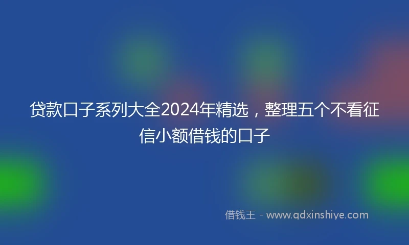 贷款口子系列大全2024年精选，整理五个不看征信小额借钱的口子