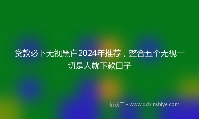 贷款必下无视黑白2024年推荐，整合五个无视一切是人就下款口子