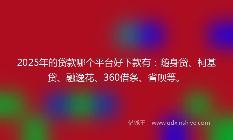 2025年的贷款哪个平台好下款有：随身贷、柯基贷、融逸花、360借条、省呗等。