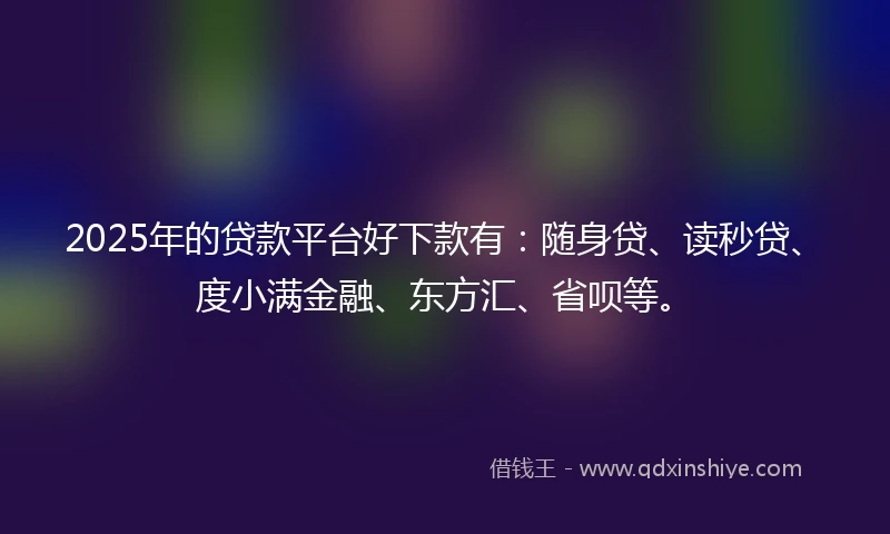 2025年的贷款平台好下款有：随身贷、读秒贷、度小满金融、东方汇、省呗等。