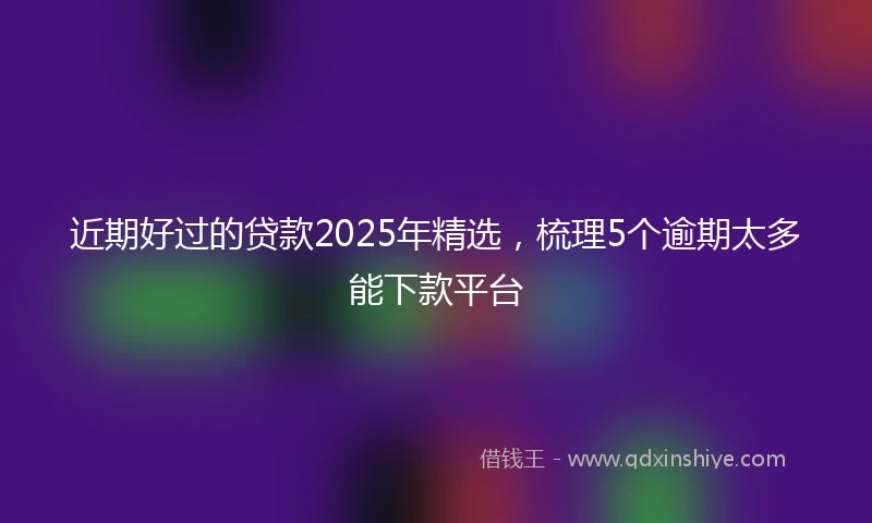 近期好过的贷款2025年精选，梳理5个逾期太多能下款平台