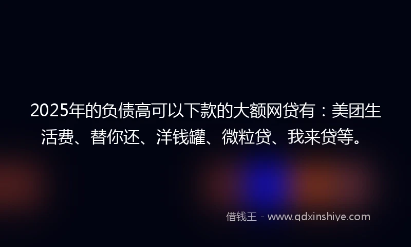 2025年的负债高可以下款的大额网贷有：美团生活费、替你还、洋钱罐、微粒贷、我来贷等。