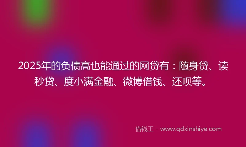 2025年的负债高也能通过的网贷有：随身贷、读秒贷、度小满金融、微博借钱、还呗等。