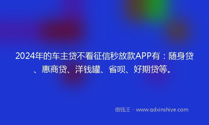 2024年的车主贷不看征信秒放款APP有：随身贷、惠商贷、洋钱罐、省呗、好期贷等。