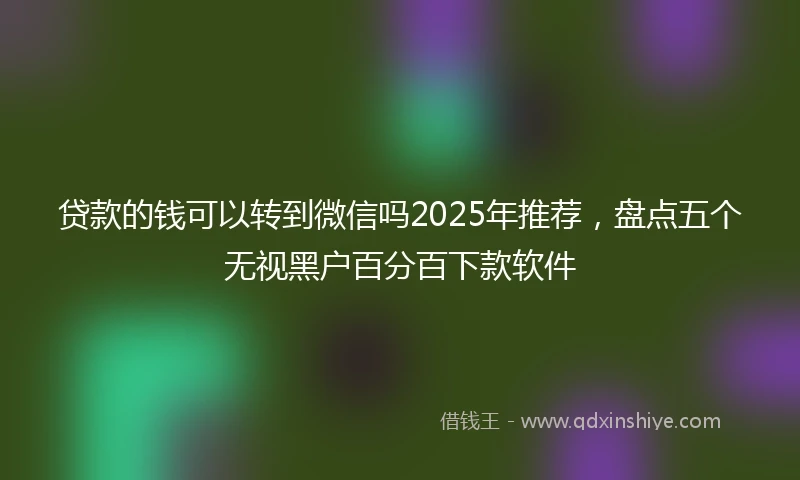 贷款的钱可以转到微信吗2025年推荐，盘点五个无视黑户百分百下款软件
