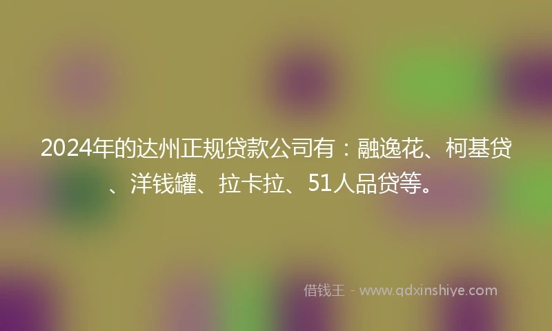 2024年的达州正规贷款公司有：融逸花、柯基贷、洋钱罐、拉卡拉、51人品贷等。