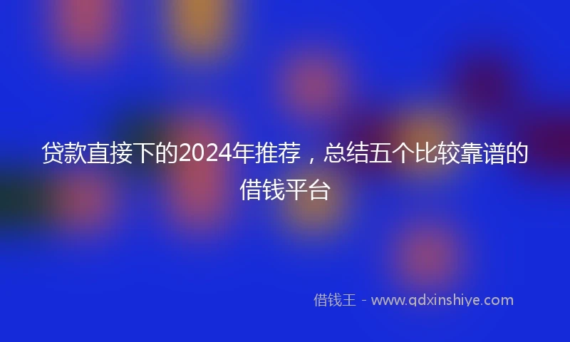 贷款直接下的2024年推荐，总结五个比较靠谱的借钱平台