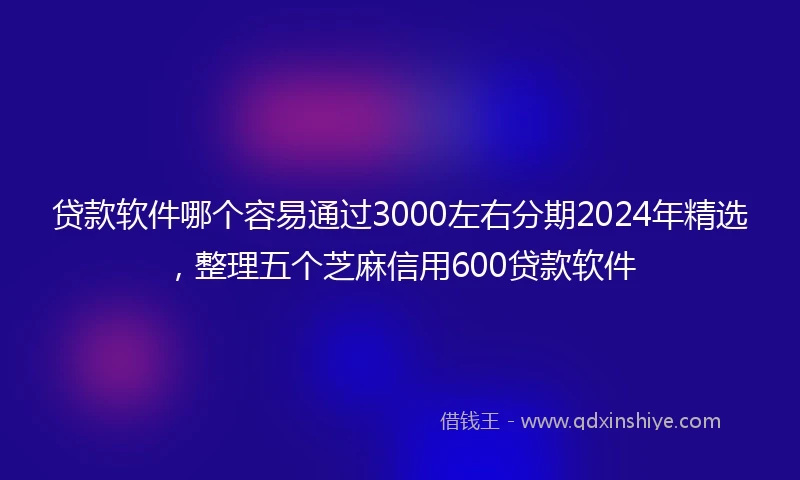 贷款软件哪个容易通过3000左右分期2024年精选，整理五个芝麻信用600贷款软件
