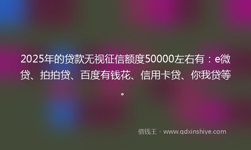 2025年的贷款无视征信额度50000左右有：e微贷、拍拍贷、百度有钱花、信用卡贷、你我贷等。