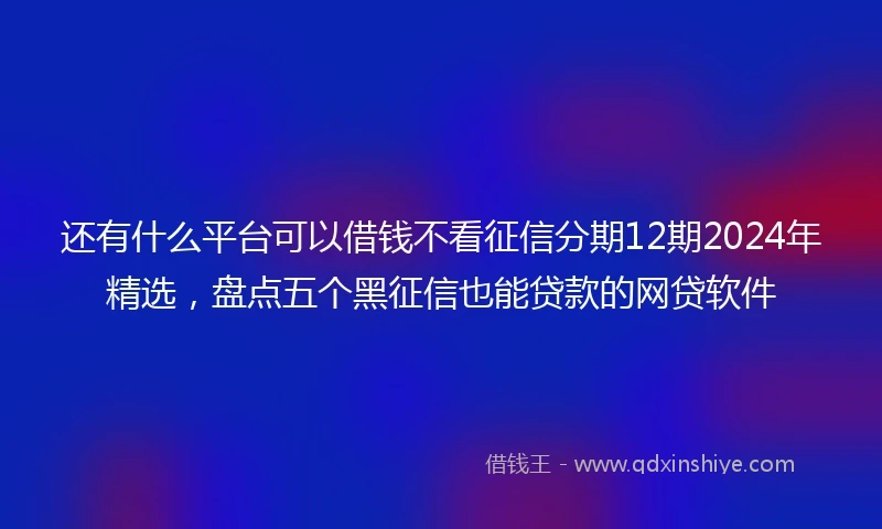 还有什么平台可以借钱不看征信分期12期2024年精选，盘点五个黑征信也能贷款的网贷软件