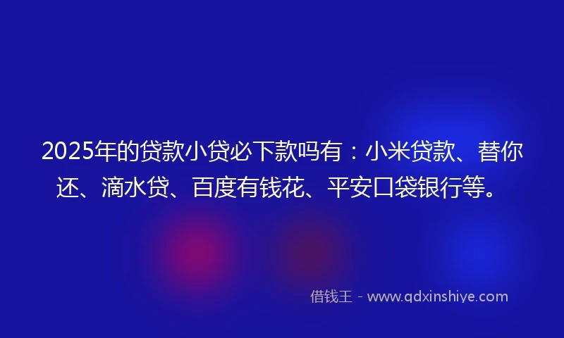2025年的贷款小贷必下款吗有：小米贷款、替你还、滴水贷、百度有钱花、平安口袋银行等。