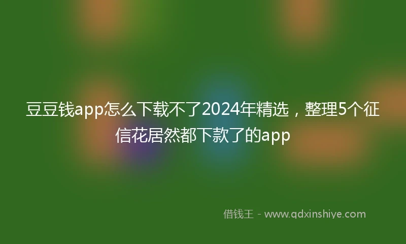 豆豆钱app怎么下载不了2024年精选，整理5个征信花居然都下款了的app