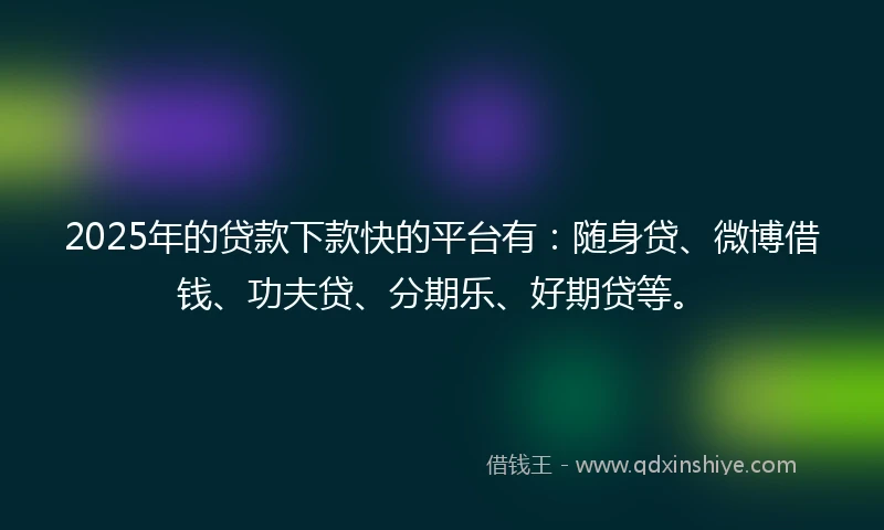 2025年的贷款下款快的平台有：随身贷、微博借钱、功夫贷、分期乐、好期贷等。