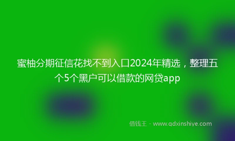 蜜柚分期征信花找不到入口2024年精选，整理五个5个黑户可以借款的网贷app