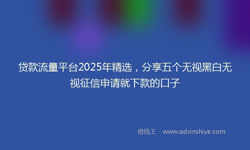 贷款流量平台2025年精选，分享五个无视黑白无视征信申请就下款的口子