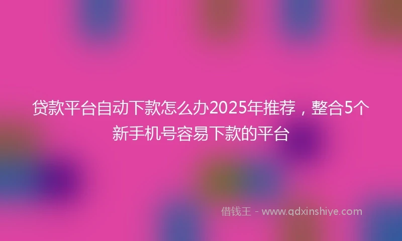 贷款平台自动下款怎么办2025年推荐，整合5个新手机号容易下款的平台