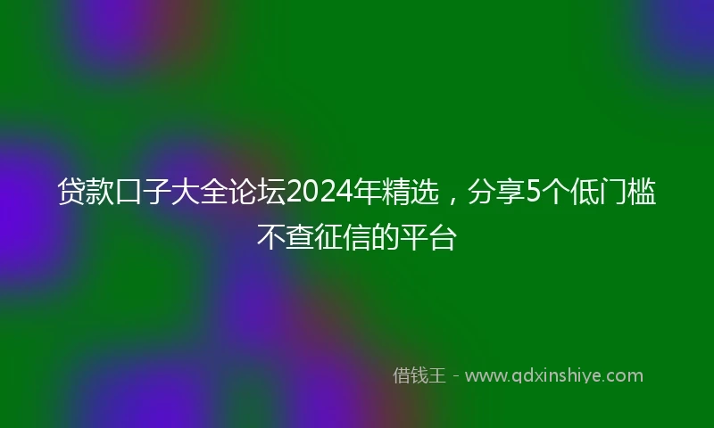 贷款口子大全论坛2024年精选，分享5个低门槛不查征信的平台
