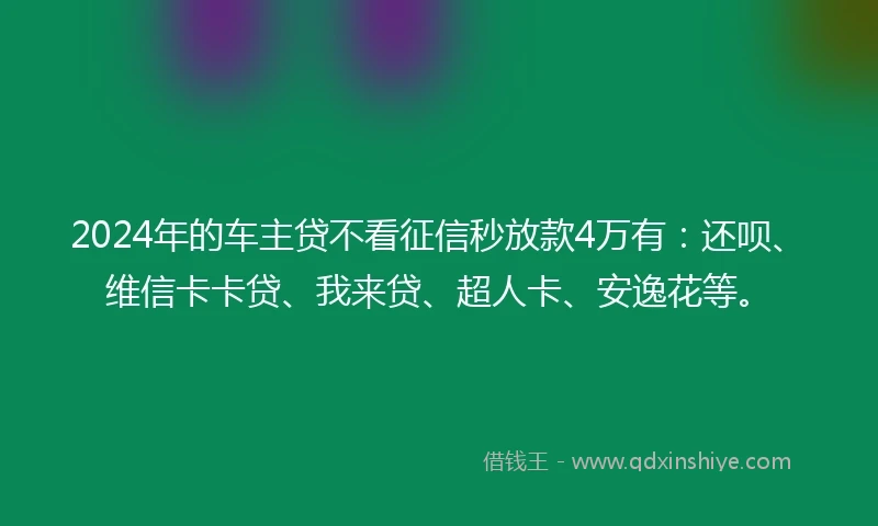 2024年的车主贷不看征信秒放款4万有：还呗、维信卡卡贷、我来贷、超人卡、安逸花等。