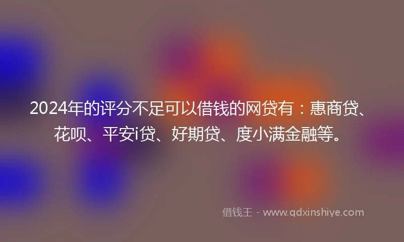 2024年的评分不足可以借钱的网贷有：惠商贷、花呗、平安i贷、好期贷、度小满金融等。