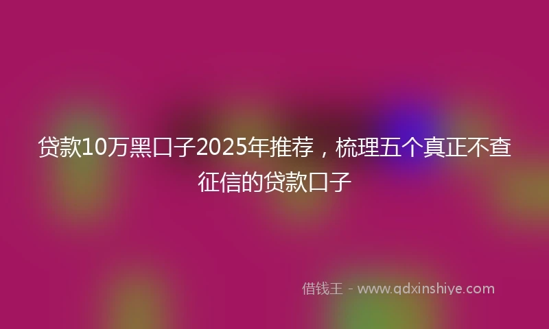 贷款10万黑口子2025年推荐，梳理五个真正不查征信的贷款口子