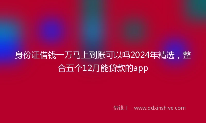 身份证借钱一万马上到账可以吗2024年精选，整合五个12月能贷款的app