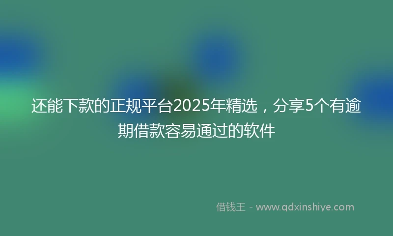 还能下款的正规平台2025年精选，分享5个有逾期借款容易通过的软件