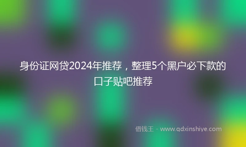 身份证网贷2024年推荐，整理5个黑户必下款的口子贴吧推荐