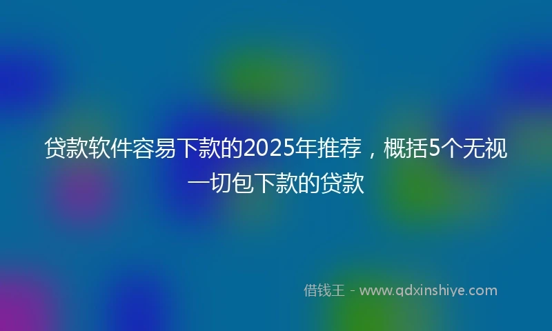 贷款软件容易下款的2025年推荐，概括5个无视一切包下款的贷款