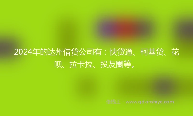 2024年的达州借贷公司有：快贷通、柯基贷、花呗、拉卡拉、投友圈等。