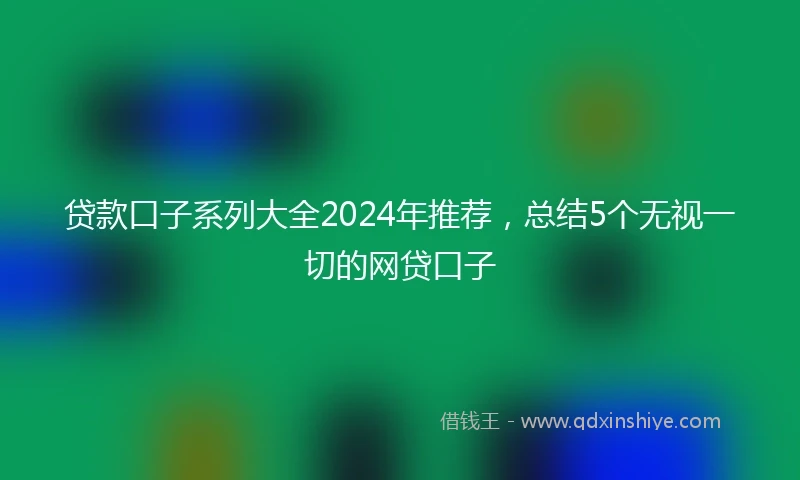 贷款口子系列大全2024年推荐，总结5个无视一切的网贷口子