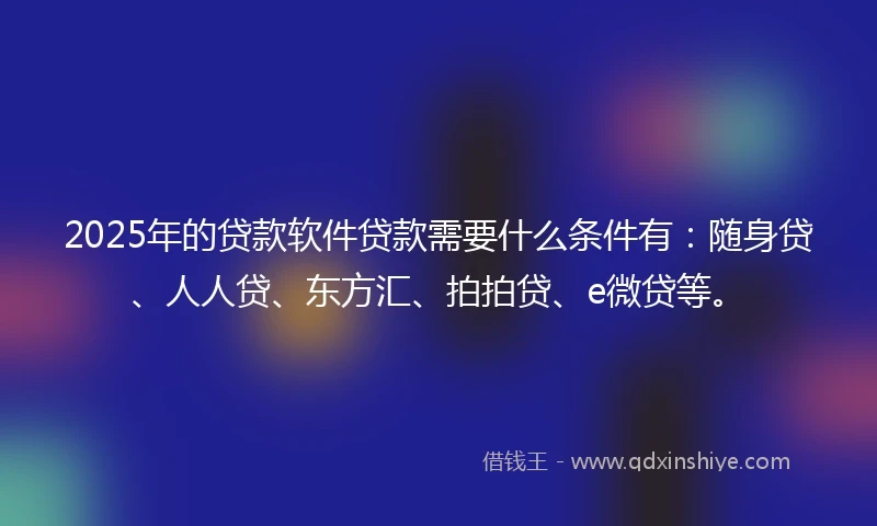 2025年的贷款软件贷款需要什么条件有：随身贷、人人贷、东方汇、拍拍贷、e微贷等。