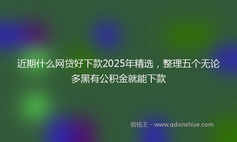 近期什么网贷好下款2025年精选，整理五个无论多黑有公积金就能下款