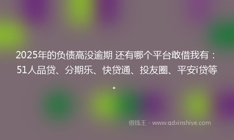 2025年的负债高没逾期 还有哪个平台敢借我有：51人品贷、分期乐、快贷通、投友圈、平安i贷等。